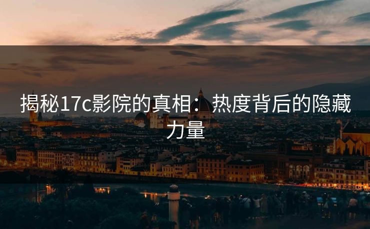 揭秘17c影院的真相：热度背后的隐藏力量
