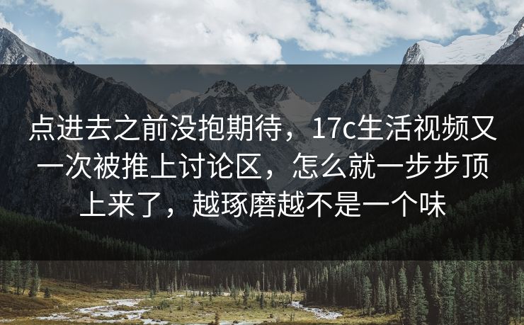 点进去之前没抱期待，17c生活视频又一次被推上讨论区，怎么就一步步顶上来了，越琢磨越不是一个味