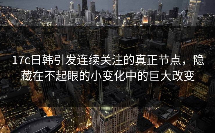 17c日韩引发连续关注的真正节点，隐藏在不起眼的小变化中的巨大改变