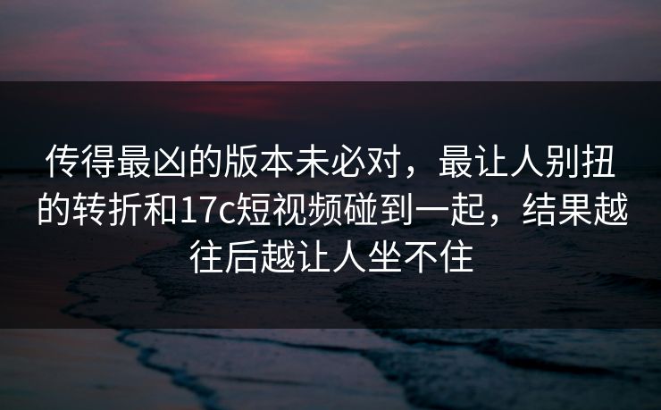 传得最凶的版本未必对，最让人别扭的转折和17c短视频碰到一起，结果越往后越让人坐不住