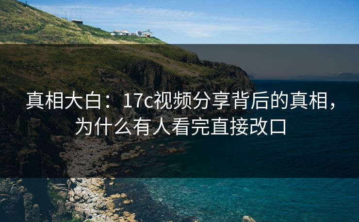 真相大白：17c视频分享背后的真相，为什么有人看完直接改口