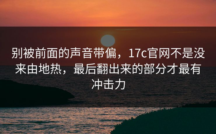 别被前面的声音带偏，17c官网不是没来由地热，最后翻出来的部分才最有冲击力