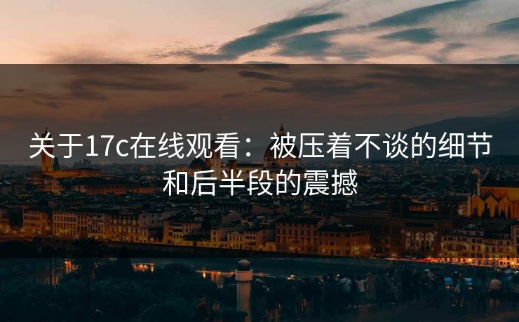 关于17c在线观看：被压着不谈的细节和后半段的震撼