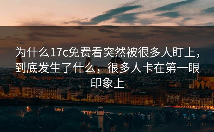 为什么17c免费看突然被很多人盯上，到底发生了什么，很多人卡在第一眼印象上