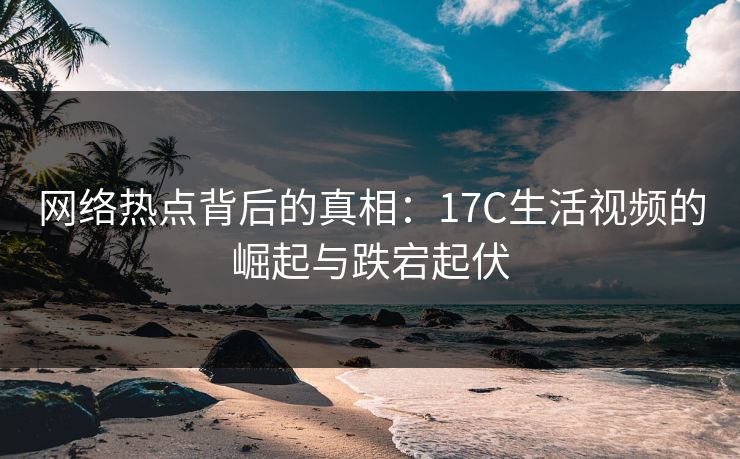 网络热点背后的真相：17C生活视频的崛起与跌宕起伏