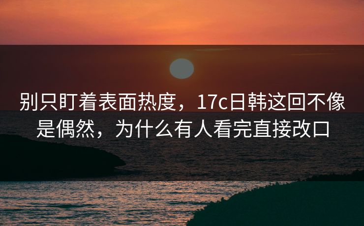 别只盯着表面热度，17c日韩这回不像是偶然，为什么有人看完直接改口