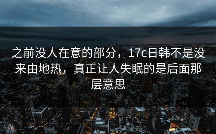 之前没人在意的部分，17c日韩不是没来由地热，真正让人失眠的是后面那层意思