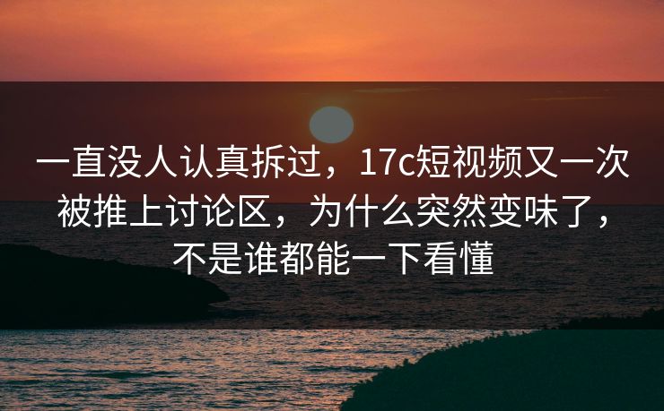 一直没人认真拆过，17c短视频又一次被推上讨论区，为什么突然变味了，不是谁都能一下看懂