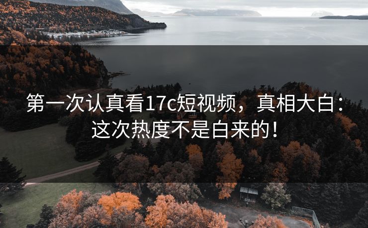 第一次认真看17c短视频，真相大白：这次热度不是白来的！