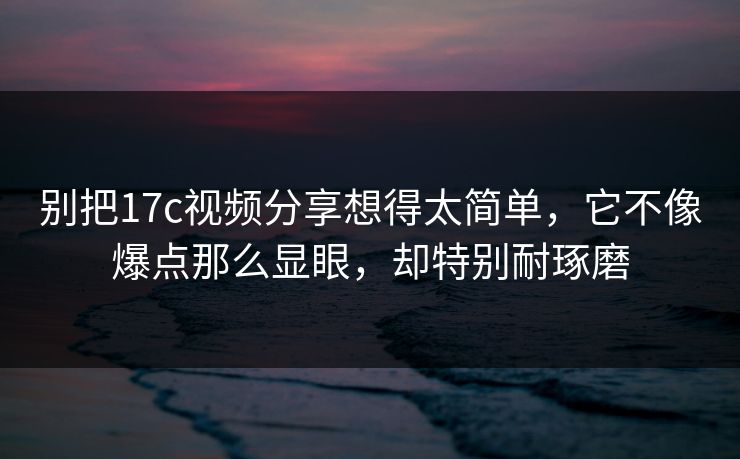 别把17c视频分享想得太简单，它不像爆点那么显眼，却特别耐琢磨