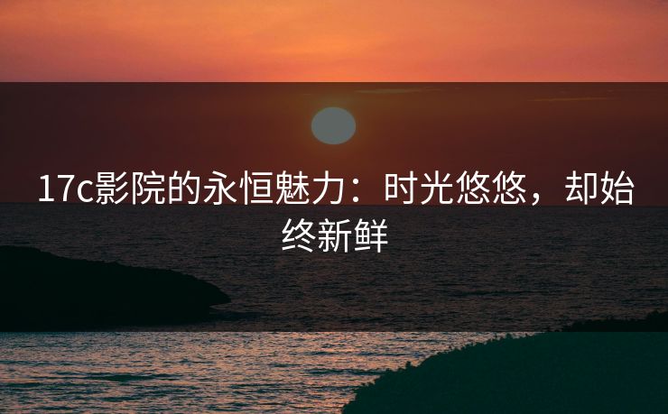 17c影院的永恒魅力：时光悠悠，却始终新鲜