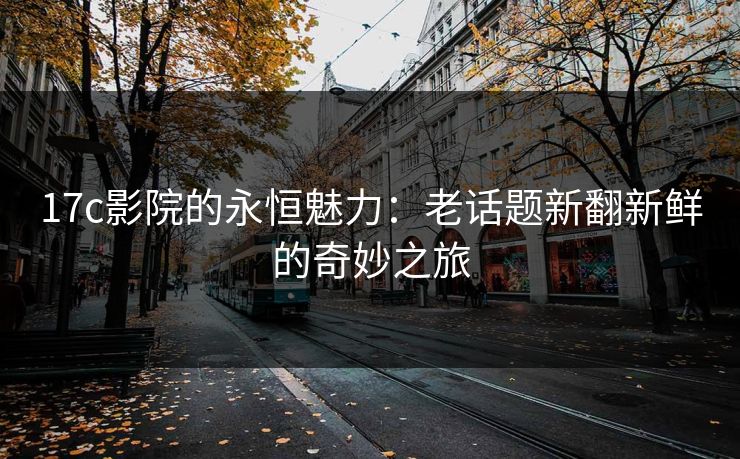 17c影院的永恒魅力:老话题新翻新鲜的奇妙之旅 17c影院的永恒魅力:老话题新翻新鲜的奇妙之旅