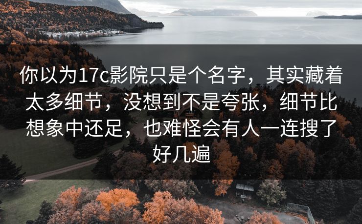 你以为17c影院只是个名字,其实藏着太多细节,没想到不是夸张,细节比想象中还足,也难怪会有人一连搜了好几遍 你以为17c影院只是个名字,其实藏着太多细节,没想到不是夸张,细节比想象中还足,也难怪会有人一连搜了好几遍