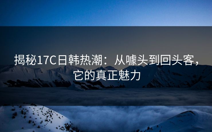 揭秘17C日韩热潮:从噱头到回头客,它的真正魅力 揭秘17C日韩热潮:从噱头到回头客,它的真正魅力