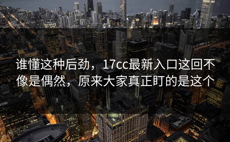 谁懂这种后劲,17cc最新入口这回不像是偶然,原来大家真正盯的是这个 谁懂这种后劲,17cc最新入口这回不像是偶然,原来大家真正盯的是这个