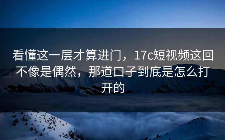 看懂这一层才算进门,17c短视频这回不像是偶然,那道口子到底是怎么打开的 看懂这一层才算进门,17c短视频这回不像是偶然,那道口子到底是怎么打开的