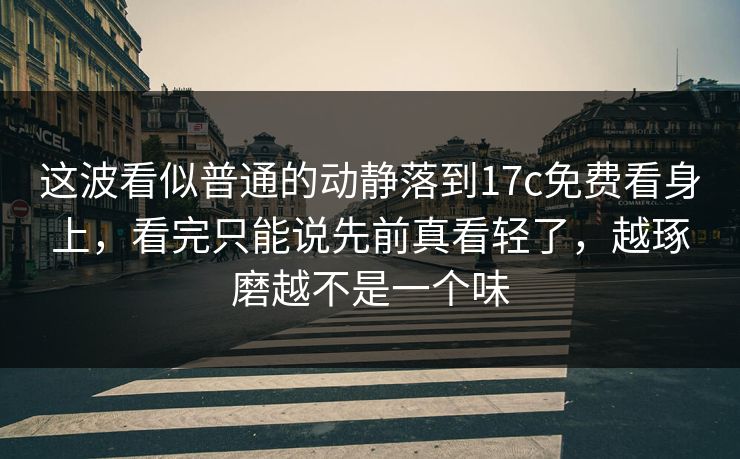 这波看似普通的动静落到17c免费看身上,看完只能说先前真看轻了,越琢磨越不是一个味 这波看似普通的动静落到17c免费看身上,看完只能说先前真看轻了,越琢磨越不是一个味