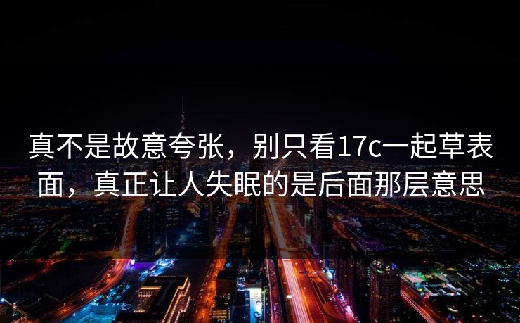 真不是故意夸张,别只看17c一起草表面,真正让人失眠的是后面那层意思 真不是故意夸张,别只看17c一起草表面,真正让人失眠的是后面那层意思
