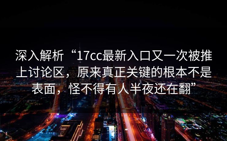 深入解析“17cc最新入口又一次被推上讨论区,原来真正关键的根本不是表面,怪不得有人半夜还在翻” 深入解析“17cc最新入口又一次被推上讨论区,原来真正关键的根本不是表面,怪不得有人半夜还在翻”