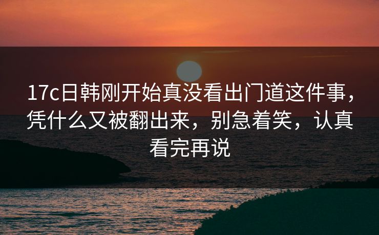 17c日韩刚开始真没看出门道这件事,凭什么又被翻出来,别急着笑,认真看完再说 17c日韩刚开始真没看出门道这件事,凭什么又被翻出来,别急着笑,认真看完再说