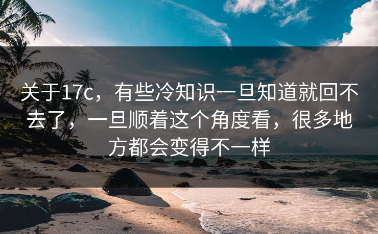 关于17c,有些冷知识一旦知道就回不去了,一旦顺着这个角度看,很多地方都会变得不一样 关于17c,有些冷知识一旦知道就回不去了,一旦顺着这个角度看,很多地方都会变得不一样