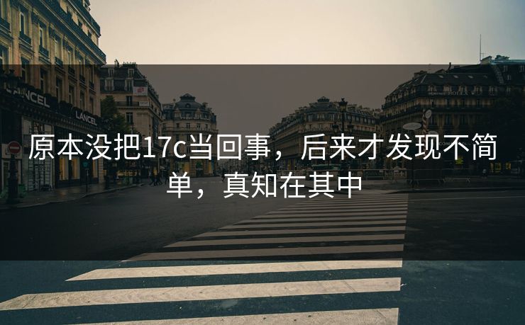 原本没把17c当回事,后来才发现不简单,真知在其中 原本没把17c当回事,后来才发现不简单,真知在其中