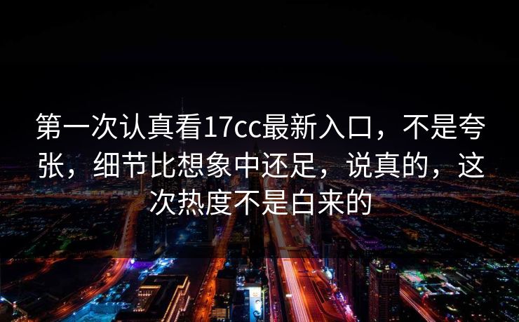 第一次认真看17cc最新入口,不是夸张,细节比想象中还足,说真的,这次热度不是白来的 第一次认真看17cc最新入口,不是夸张,细节比想象中还足,说真的,这次热度不是白来的