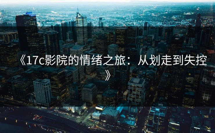 《17c影院的情绪之旅:从划走到失控》 《17c影院的情绪之旅:从划走到失控》