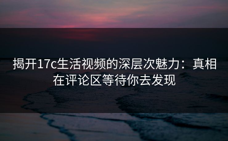 揭开17c生活视频的深层次魅力:真相在评论区等待你去发现 揭开17c生活视频的深层次魅力:真相在评论区等待你去发现