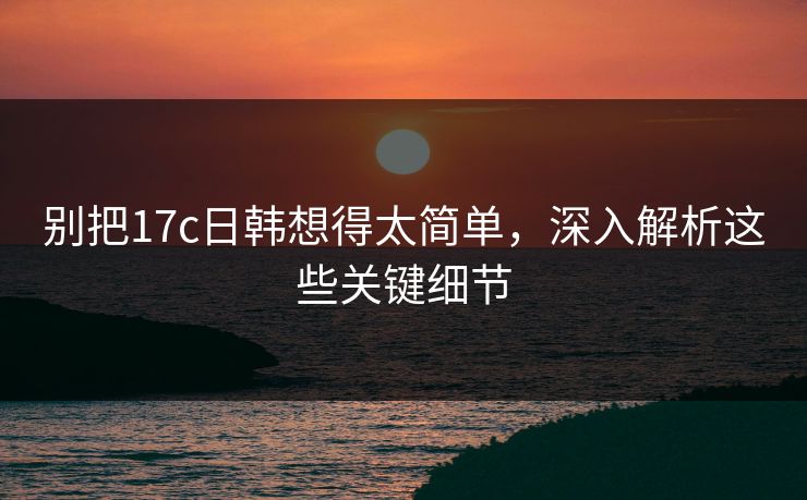 别把17c日韩想得太简单,深入解析这些关键细节 别把17c日韩想得太简单,深入解析这些关键细节