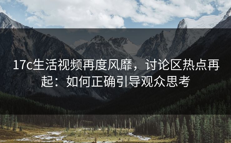 17c生活视频再度风靡,讨论区热点再起:如何正确引导观众思考 17c生活视频再度风靡,讨论区热点再起:如何正确引导观众思考