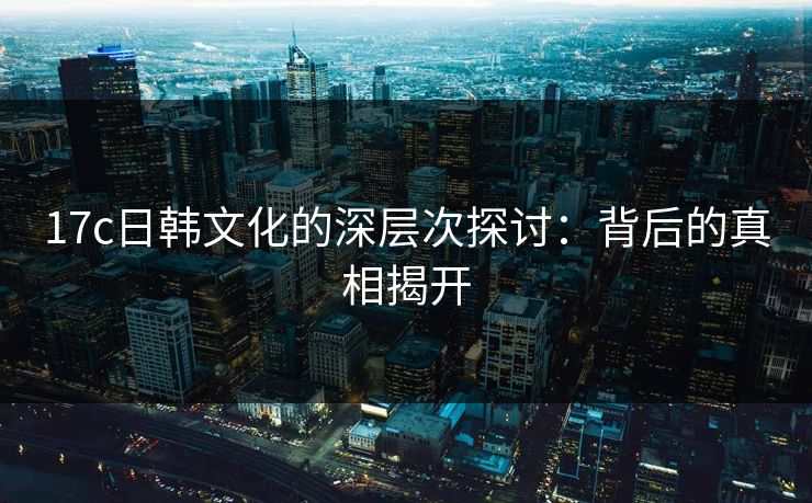 17c日韩文化的深层次探讨:背后的真相揭开 17c日韩文化的深层次探讨:背后的真相揭开