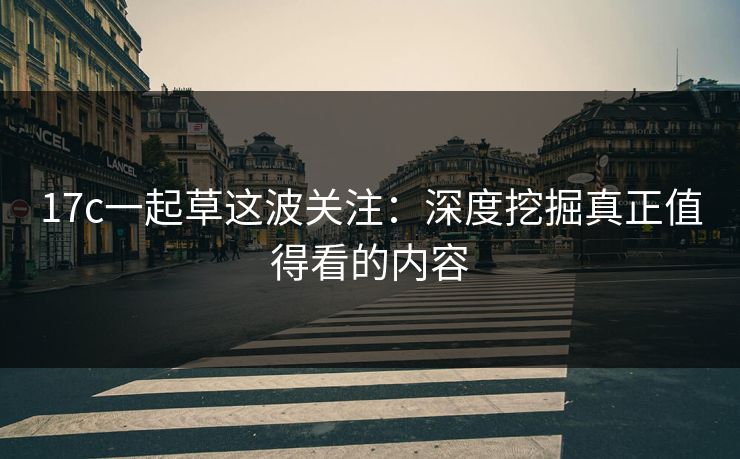 17c一起草这波关注:深度挖掘真正值得看的内容 17c一起草这波关注:深度挖掘真正值得看的内容