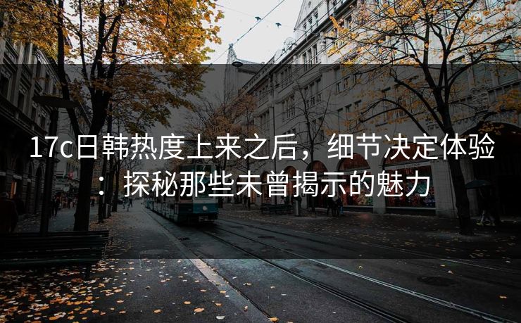 17c日韩热度上来之后,细节决定体验:探秘那些未曾揭示的魅力 17c日韩热度上来之后,细节决定体验:探秘那些未曾揭示的魅力