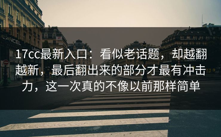 17cc最新入口:看似老话题,却越翻越新,最后翻出来的部分才最有冲击力,这一次真的不像以前那样简单 17cc最新入口:看似老话题,却越翻越新,最后翻出来的部分才最有冲击力,这一次真的不像以前那样简单